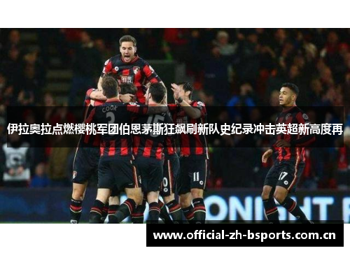 伊拉奥拉点燃樱桃军团伯恩茅斯狂飙刷新队史纪录冲击英超新高度再