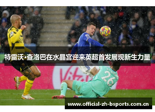 特雷沃·查洛巴在水晶宫迎来英超首发展现新生力量